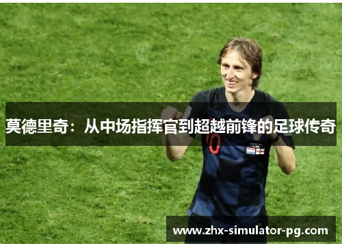 莫德里奇:从中场指挥官到超越前锋的足球传奇 莫德里奇:从中场指挥官到超越前锋的足球传奇