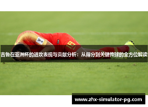 吉鲁在亚洲杯的进攻表现与贡献分析：从得分到关键传球的全方位解读