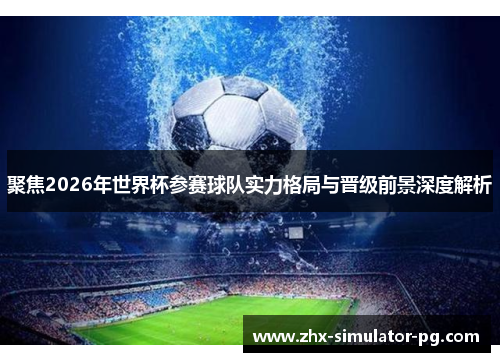 聚焦2026年世界杯参赛球队实力格局与晋级前景深度解析