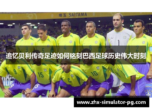 追忆贝利传奇足迹如何铭刻巴西足球历史伟大时刻