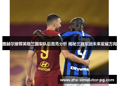 图赫尔接管英格兰国家队后首秀分析 揭秘三狮军团未来发展方向