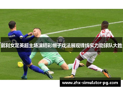 戴利女足英超主场演精彩帽子戏法展现锋线实力助球队大胜