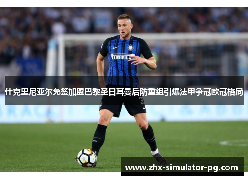 什克里尼亚尔免签加盟巴黎圣日耳曼后防重组引爆法甲争冠欧冠格局