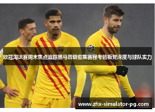 欧冠淘汰赛周末焦点追踪黑马晋级密集赛程考验板凳深度与球队实力