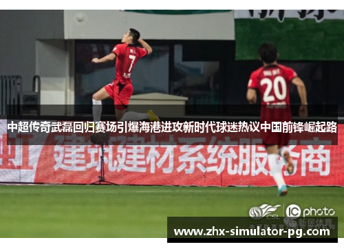 中超传奇武磊回归赛场引爆海港进攻新时代球迷热议中国前锋崛起路 中超传奇武磊回归赛场引爆海港进攻新时代球迷热议中国前锋崛起路
